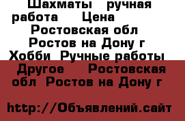  Шахматы , ручная работа . › Цена ­ 11 000 - Ростовская обл., Ростов-на-Дону г. Хобби. Ручные работы » Другое   . Ростовская обл.,Ростов-на-Дону г.